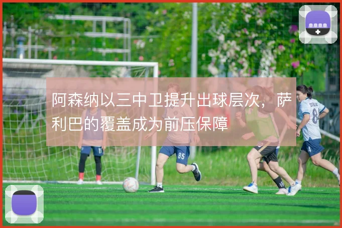 阿森纳以三中卫提升出球层次,萨利巴的覆盖成为前压保障