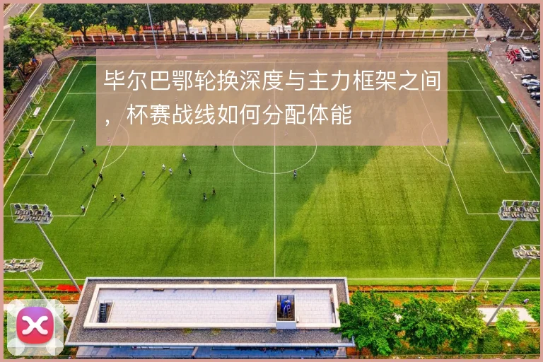 毕尔巴鄂轮换深度与主力框架之间,杯赛战线如何分配体能