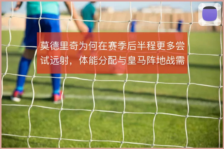 莫德里奇为何在赛季后半程更多尝试远射，体能分配与皇马阵地战需求是核心