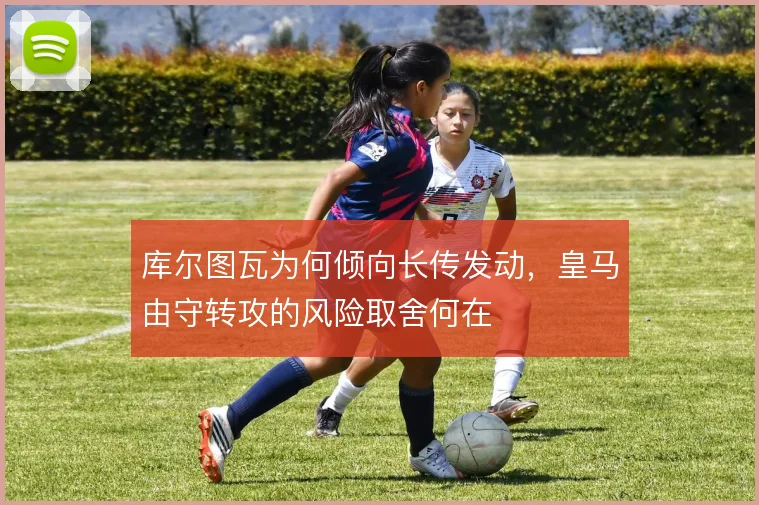 库尔图瓦为何倾向长传发动,皇马由守转攻的风险取舍何在