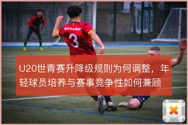 U20世青赛升降级规则为何调整,年轻球员培养与赛事竞争性如何兼顾