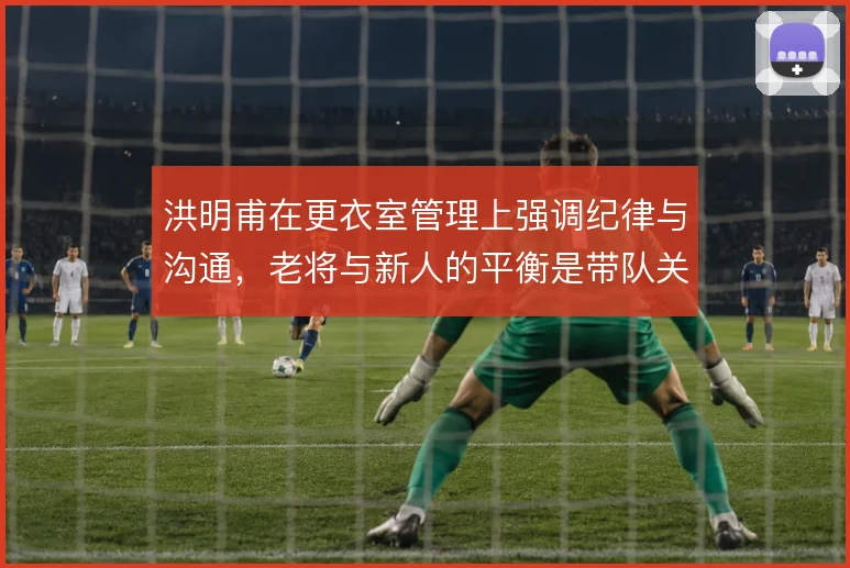 洪明甫在更衣室管理上强调纪律与沟通,老将与新人的平衡是带队关键