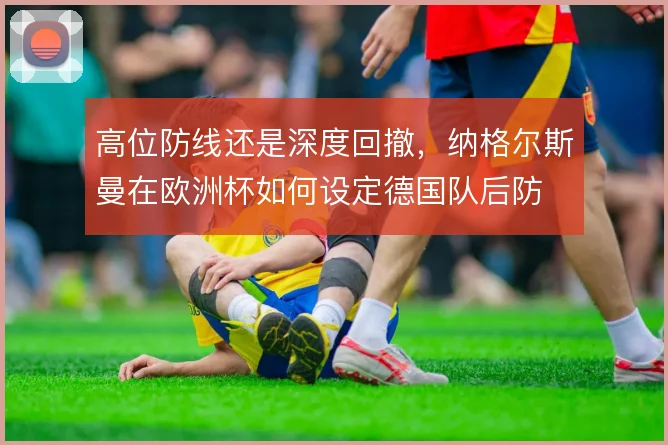 高位防线还是深度回撤,纳格尔斯曼在欧洲杯如何设定德国队后防