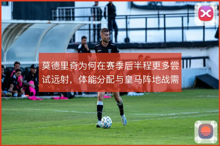 莫德里奇为何在赛季后半程更多尝试远射,体能分配与皇马阵地战需求是核心