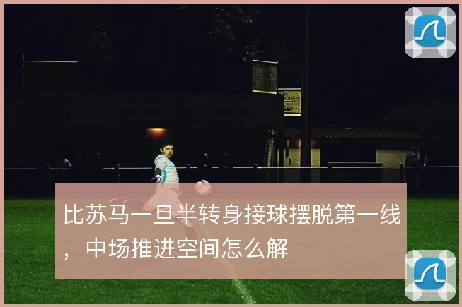 比苏马一旦半转身接球摆脱第一线，中场推进空间怎么解