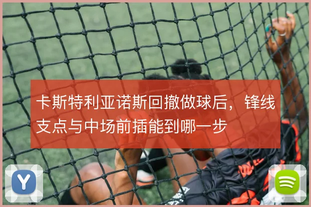 卡斯特利亚诺斯回撤做球后,锋线支点与中场前插能到哪一步