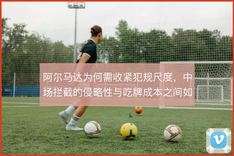 阿尔马达为何需收紧犯规尺度,中场拦截的侵略性与吃牌成本之间如何平衡