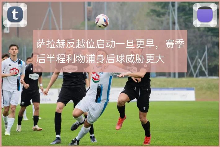 萨拉赫反越位启动一旦更早,赛季后半程利物浦身后球威胁更大
