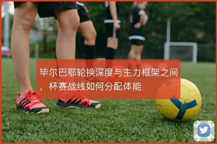 毕尔巴鄂轮换深度与主力框架之间,杯赛战线如何分配体能