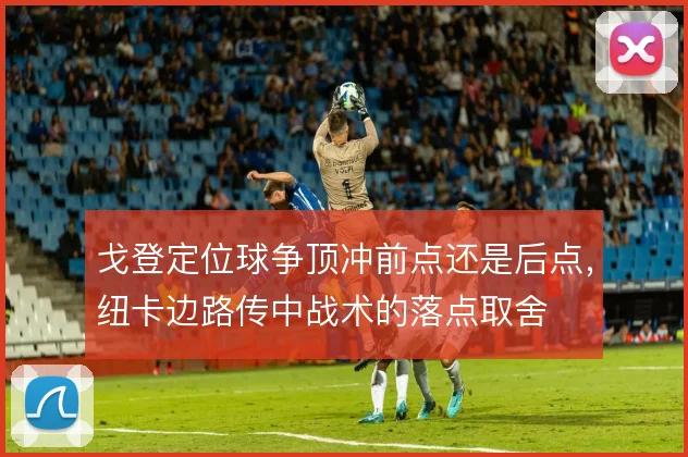 戈登定位球争顶冲前点还是后点,纽卡边路传中战术的落点取舍