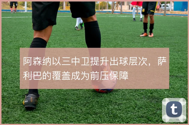 阿森纳以三中卫提升出球层次,萨利巴的覆盖成为前压保障