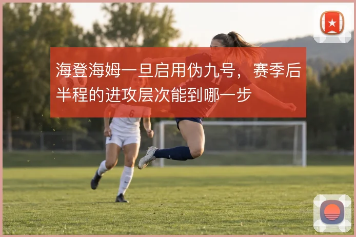 海登海姆一旦启用伪九号,赛季后半程的进攻层次能到哪一步