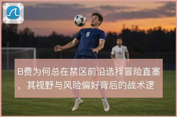 B费为何总在禁区前沿选择冒险直塞,其视野与风险偏好背后的战术逻辑